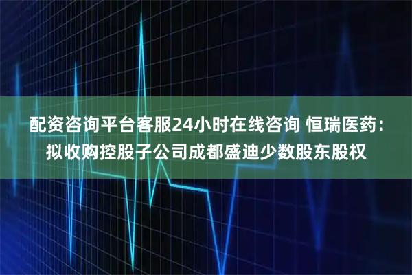 配资咨询平台客服24小时在线咨询 恒瑞医药：拟收购控股子公司成都盛迪少数股东股权
