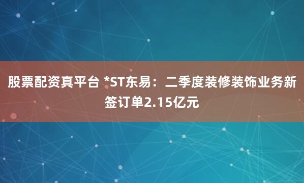 股票配资真平台 *ST东易：二季度装修装饰业务新签订单2.15亿元