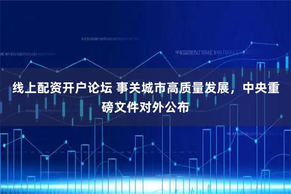 线上配资开户论坛 事关城市高质量发展，中央重磅文件对外公布
