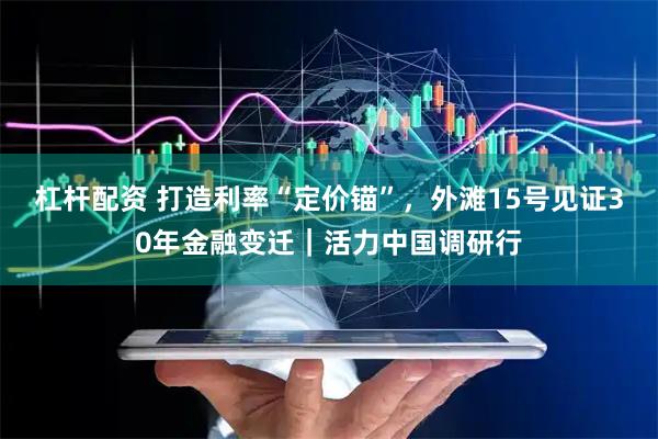 杠杆配资 打造利率“定价锚”，外滩15号见证30年金融变迁｜活力中国调研行