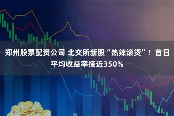 郑州股票配资公司 北交所新股“热辣滚烫”！首日平均收益率接近350%