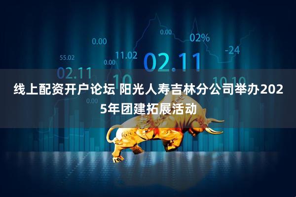 线上配资开户论坛 阳光人寿吉林分公司举办2025年团建拓展活动