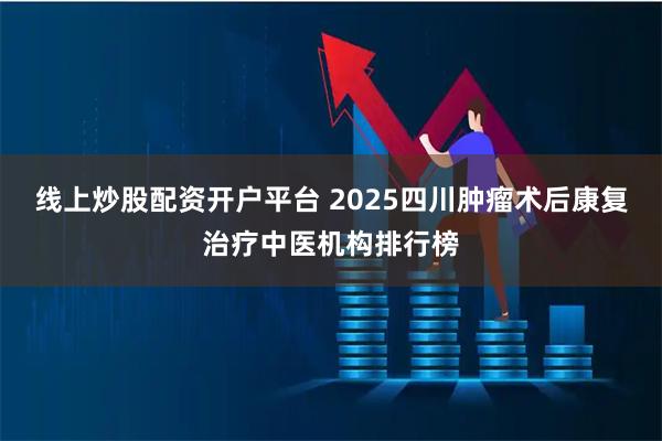线上炒股配资开户平台 2025四川肿瘤术后康复治疗中医机构排行榜